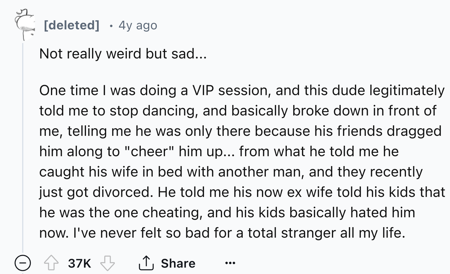 number - deleted 4y ago Not really weird but sad... One time I was doing a Vip session, and this dude legitimately told me to stop dancing, and basically broke down in front of me, telling me he was only there because his friends dragged him along to "che